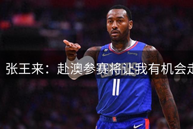 张王来：赴澳参赛将让我有机会走出舒适区 迎接职业生涯的新挑战